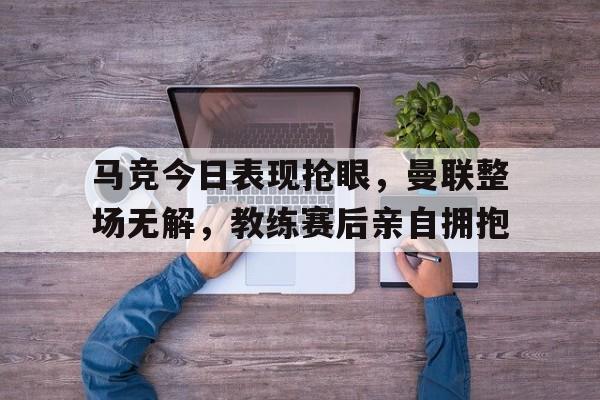 马竞今日表现抢眼，曼联整场无解，教练赛后亲自拥抱